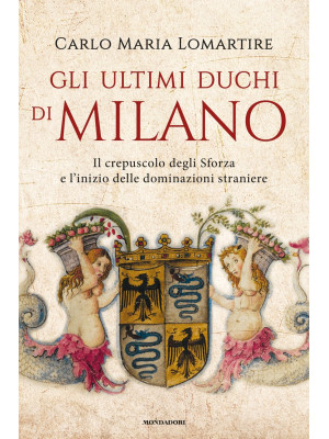 Gli ultimi duchi di Milano. Il crepuscolo degli Sforza e l'inizio delle dominazioni straniere