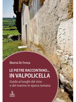 Le pietre raccontano... in Valpolicella. Guida ai luoghi del marmo e del vino di Verona romana