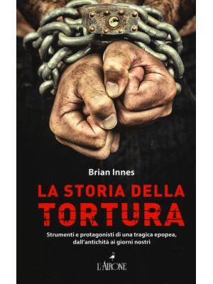 La storia della tortura. Strumenti e protagonisti di una tragica epopea, dall'antichità ai nostri giorni