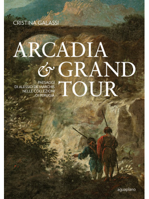 Arcadia & Grand Tour. Paesaggi di Alessio De Marchis nelle Collezioni di Perugia. Ediz. a colori