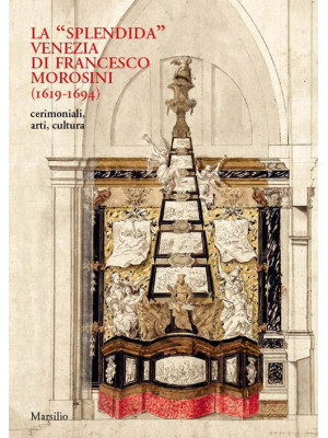 La «splendida» Venezia di Francesco Morosini (1619-1694). Cerimoniali, arti, cultura. Ediz. illustrata