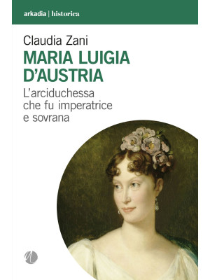 Maria Luigia d'Austria. L'arciduchessa che fu imperatrice e sovrana